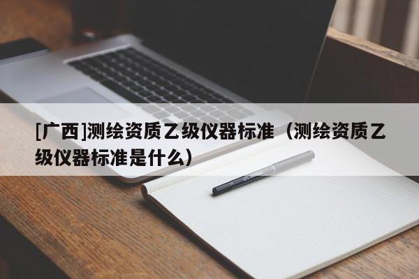 [廣西]測繪資質(zhì)乙級儀器標(biāo)準(zhǔn)（測繪資質(zhì)乙級儀器標(biāo)準(zhǔn)是什么）