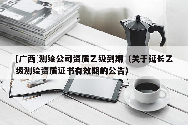 [廣西]測繪公司資質(zhì)乙級到期（關(guān)于延長乙級測繪資質(zhì)證書有效期的公告）