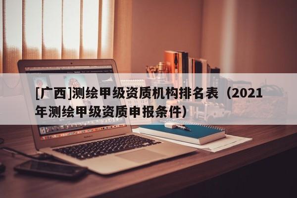 [廣西]測繪甲級資質機構排名表（2021年測繪甲級資質申報條件）
