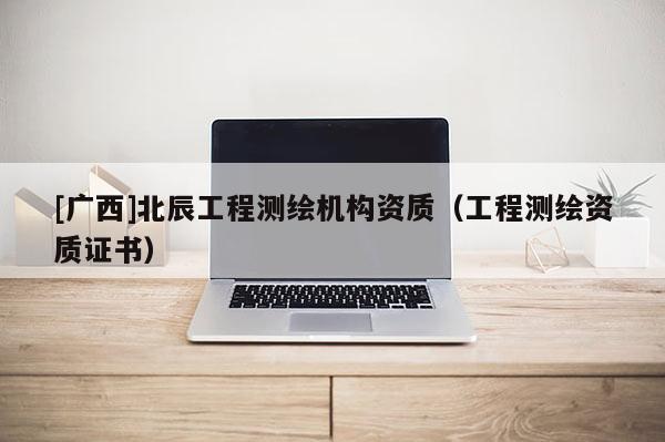 [廣西]北辰工程測(cè)繪機(jī)構(gòu)資質(zhì)（工程測(cè)繪資質(zhì)證書(shū)）
