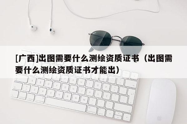 [廣西]出圖需要什么測(cè)繪資質(zhì)證書（出圖需要什么測(cè)繪資質(zhì)證書才能出）