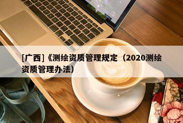 [廣西]《測(cè)繪資質(zhì)管理規(guī)定（2020測(cè)繪資質(zhì)管理辦法）