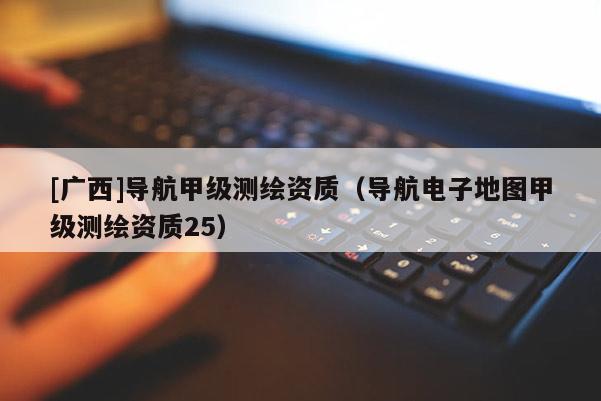 [廣西]導(dǎo)航甲級(jí)測(cè)繪資質(zhì)（導(dǎo)航電子地圖甲級(jí)測(cè)繪資質(zhì)25）
