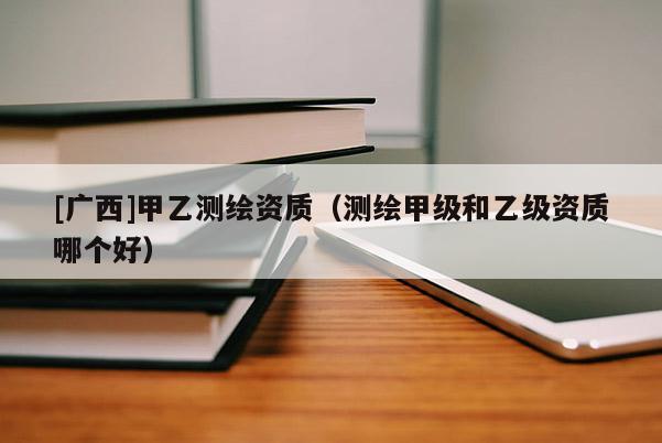 [廣西]甲乙測繪資質(zhì)（測繪甲級和乙級資質(zhì)哪個好）