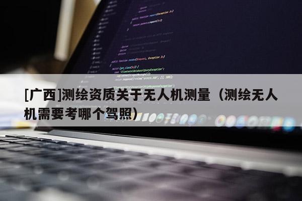 [廣西]測繪資質(zhì)關(guān)于無人機測量（測繪無人機需要考哪個駕照）