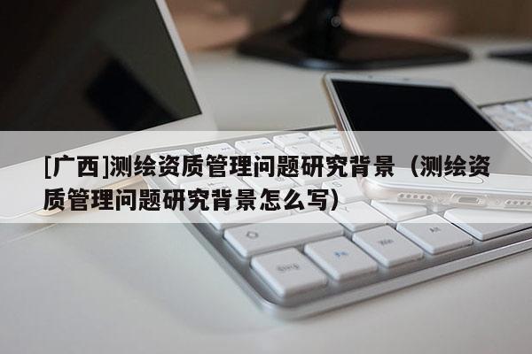 [廣西]測繪資質(zhì)管理問題研究背景（測繪資質(zhì)管理問題研究背景怎么寫）
