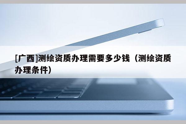 [廣西]測繪資質(zhì)辦理需要多少錢（測繪資質(zhì)辦理條件）
