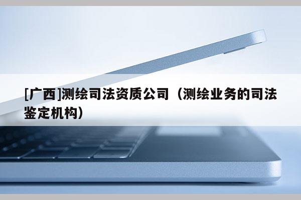 [廣西]測繪司法資質(zhì)公司（測繪業(yè)務(wù)的司法鑒定機(jī)構(gòu)）