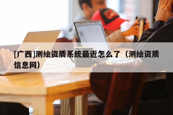 [廣西]測(cè)繪資質(zhì)系統(tǒng)最近怎么了（測(cè)繪資質(zhì)信息網(wǎng)）
