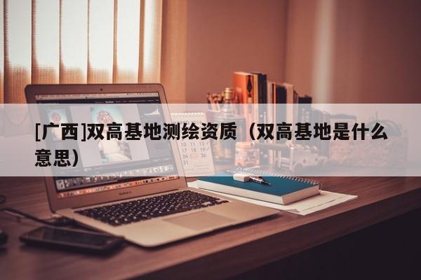 [廣西]雙高基地測繪資質（雙高基地是什么意思）