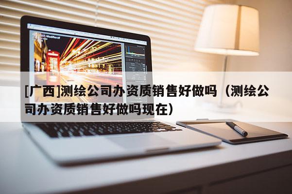 [廣西]測繪公司辦資質銷售好做嗎（測繪公司辦資質銷售好做嗎現在）