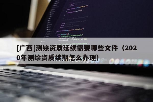 [廣西]測繪資質(zhì)延續(xù)需要哪些文件（2020年測繪資質(zhì)續(xù)期怎么辦理）