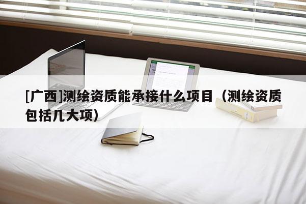 [廣西]測繪資質(zhì)能承接什么項(xiàng)目（測繪資質(zhì)包括幾大項(xiàng)）