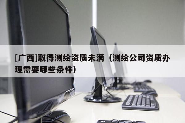 [廣西]取得測繪資質(zhì)未滿（測繪公司資質(zhì)辦理需要哪些條件）