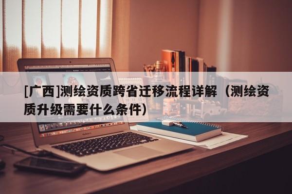 [廣西]測繪資質跨省遷移流程詳解（測繪資質升級需要什么條件）