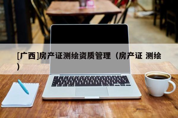 [廣西]房產(chǎn)證測繪資質(zhì)管理（房產(chǎn)證 測繪）