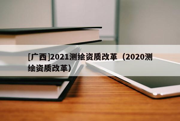 [廣西]2021測繪資質(zhì)改革（2020測繪資質(zhì)改革）