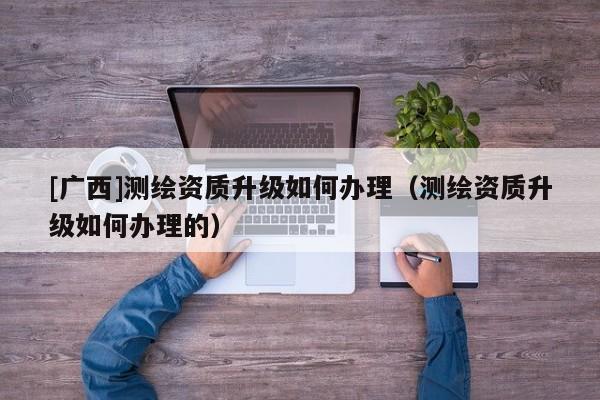[廣西]測繪資質(zhì)升級如何辦理（測繪資質(zhì)升級如何辦理的）