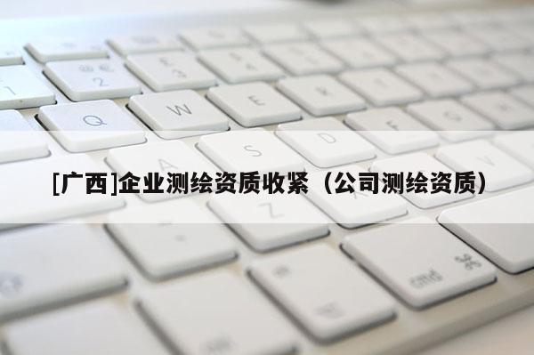 [廣西]企業(yè)測(cè)繪資質(zhì)收緊（公司測(cè)繪資質(zhì)）