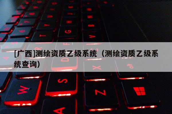 [廣西]測繪資質(zhì)乙級系統(tǒng)（測繪資質(zhì)乙級系統(tǒng)查詢）