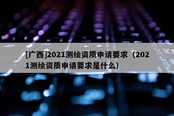 [廣西]2021測繪資質申請要求（2021測繪資質申請要求是什么）