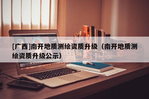 [廣西]南開地質(zhì)測繪資質(zhì)升級（南開地質(zhì)測繪資質(zhì)升級公示）
