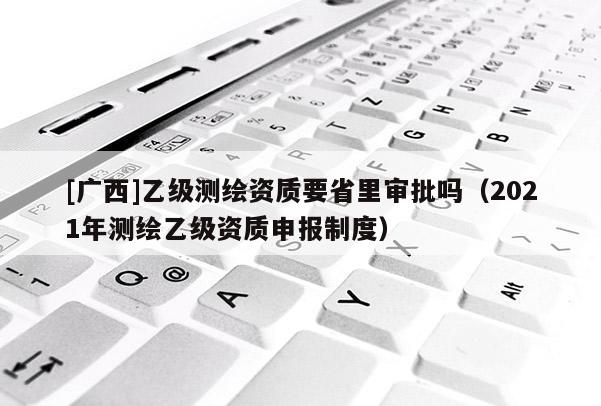 [廣西]乙級測繪資質(zhì)要省里審批嗎（2021年測繪乙級資質(zhì)申報制度）