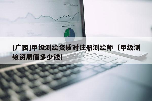 [廣西]甲級(jí)測(cè)繪資質(zhì)對(duì)注冊(cè)測(cè)繪師（甲級(jí)測(cè)繪資質(zhì)值多少錢）