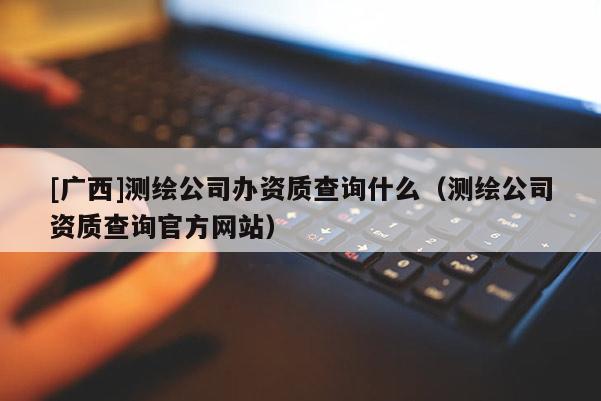 [廣西]測(cè)繪公司辦資質(zhì)查詢什么（測(cè)繪公司資質(zhì)查詢官方網(wǎng)站）