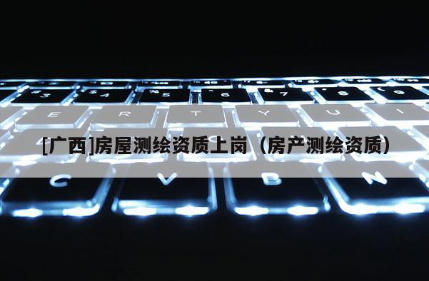 [廣西]房屋測繪資質(zhì)上崗（房產(chǎn)測繪資質(zhì)）
