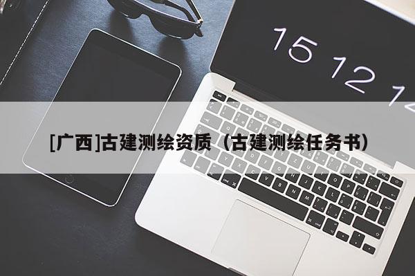 [廣西]古建測繪資質(zhì)（古建測繪任務(wù)書）