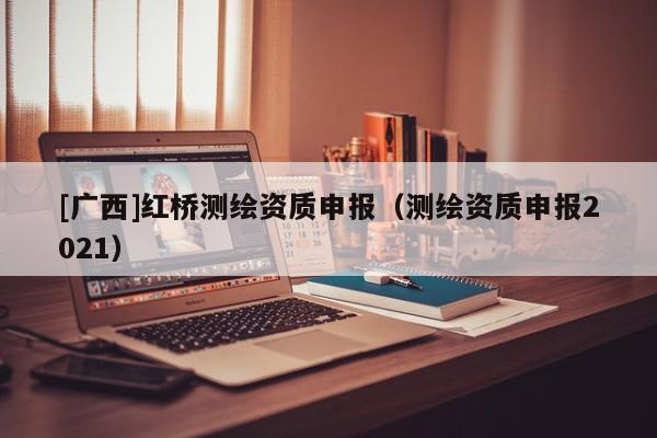 [廣西]紅橋測(cè)繪資質(zhì)申報(bào)（測(cè)繪資質(zhì)申報(bào)2021）