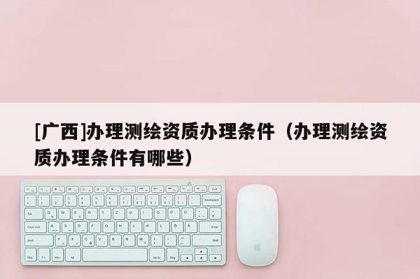 [廣西]辦理測(cè)繪資質(zhì)辦理?xiàng)l件（辦理測(cè)繪資質(zhì)辦理?xiàng)l件有哪些）
