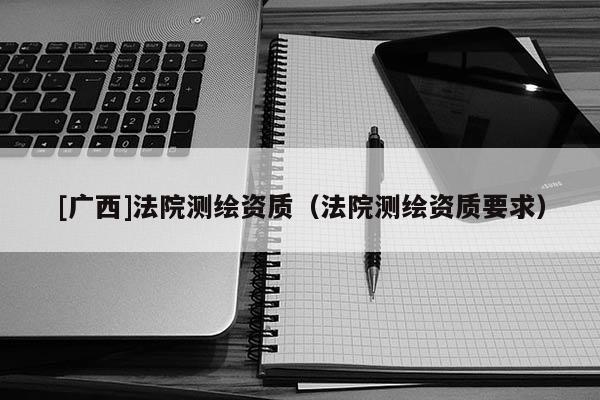 [廣西]法院測(cè)繪資質(zhì)（法院測(cè)繪資質(zhì)要求）