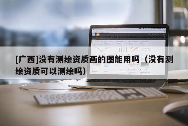 [廣西]沒有測繪資質(zhì)畫的圖能用嗎（沒有測繪資質(zhì)可以測繪嗎）