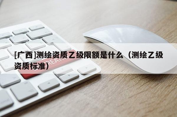 [廣西]測繪資質(zhì)乙級限額是什么（測繪乙級資質(zhì)標(biāo)準(zhǔn)）