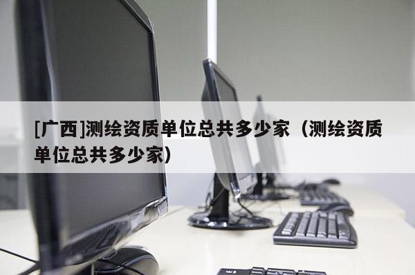 [廣西]測繪資質(zhì)單位總共多少家（測繪資質(zhì)單位總共多少家）