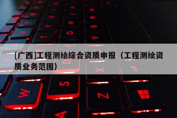 [廣西]工程測繪綜合資質(zhì)申報（工程測繪資質(zhì)業(yè)務(wù)范圍）
