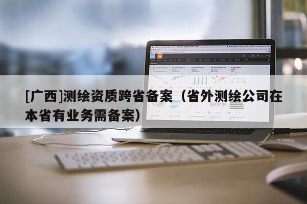 [廣西]測繪資質(zhì)跨省備案（省外測繪公司在本省有業(yè)務(wù)需備案）