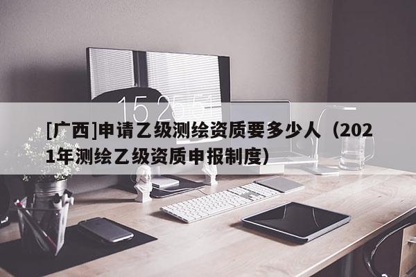 [廣西]申請(qǐng)乙級(jí)測(cè)繪資質(zhì)要多少人（2021年測(cè)繪乙級(jí)資質(zhì)申報(bào)制度）