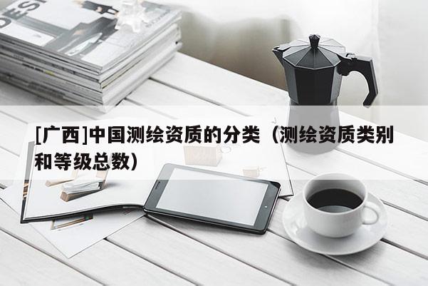 [廣西]中國(guó)測(cè)繪資質(zhì)的分類（測(cè)繪資質(zhì)類別和等級(jí)總數(shù)）