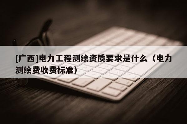 [廣西]電力工程測繪資質(zhì)要求是什么（電力測繪費收費標(biāo)準(zhǔn)）