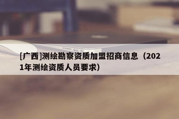 [廣西]測繪勘察資質(zhì)加盟招商信息（2021年測繪資質(zhì)人員要求）