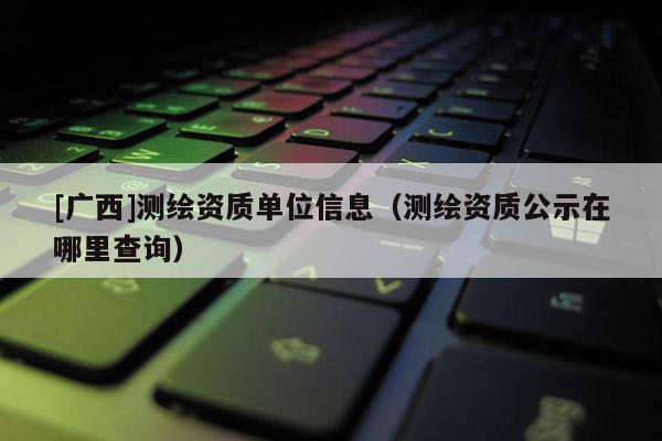 [廣西]測繪資質(zhì)單位信息（測繪資質(zhì)公示在哪里查詢）