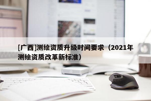 [廣西]測(cè)繪資質(zhì)升級(jí)時(shí)間要求（2021年測(cè)繪資質(zhì)改革新標(biāo)準(zhǔn)）