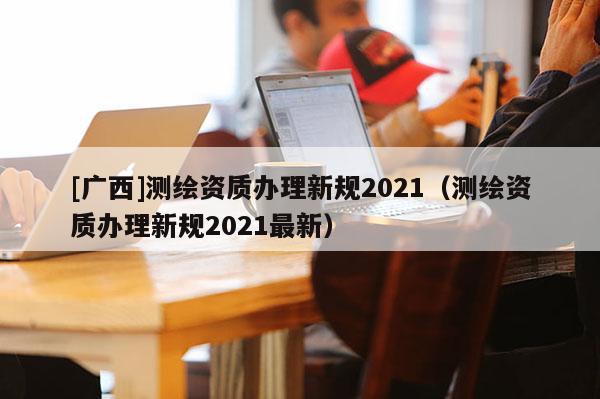 [廣西]測繪資質辦理新規(guī)2021（測繪資質辦理新規(guī)2021最新）