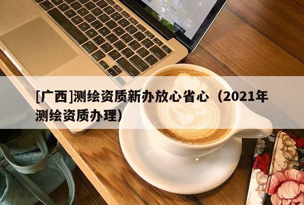 [廣西]測(cè)繪資質(zhì)新辦放心省心（2021年測(cè)繪資質(zhì)辦理）