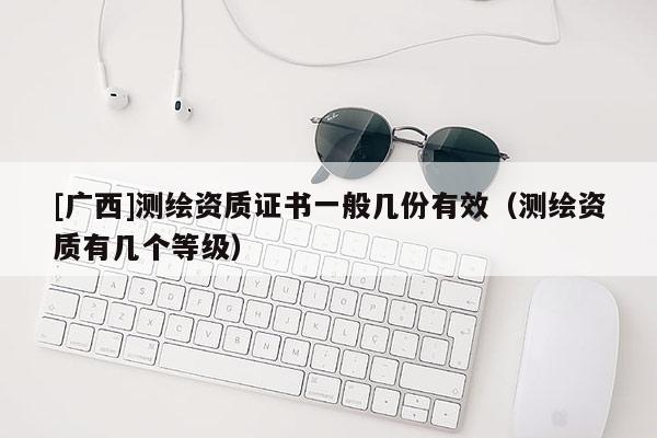 [廣西]測(cè)繪資質(zhì)證書一般幾份有效（測(cè)繪資質(zhì)有幾個(gè)等級(jí)）