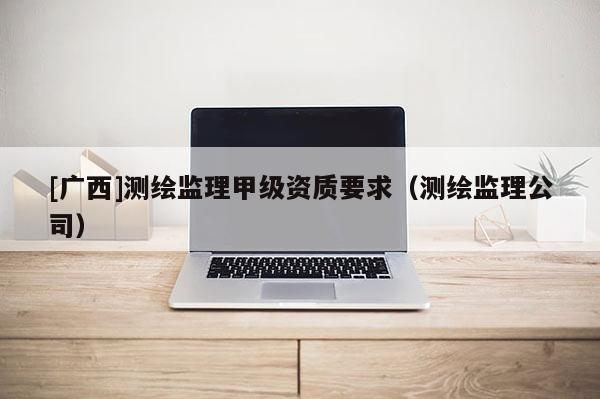 [廣西]測(cè)繪監(jiān)理甲級(jí)資質(zhì)要求（測(cè)繪監(jiān)理公司）