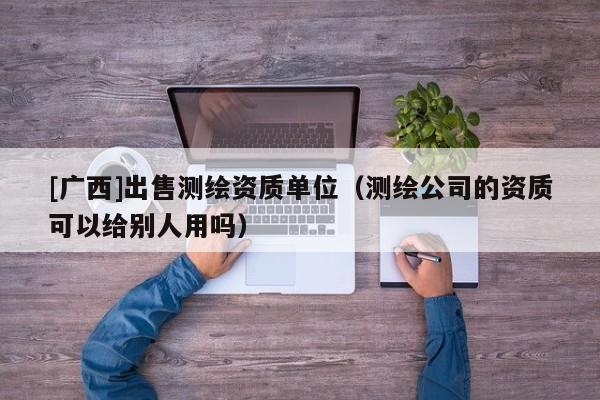 [廣西]出售測(cè)繪資質(zhì)單位（測(cè)繪公司的資質(zhì)可以給別人用嗎）